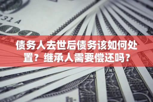 武汉债务人去世后债务该如何处置？继承人需要偿还吗？