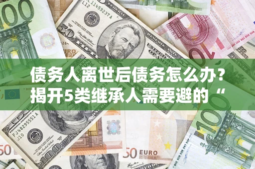 武汉债务人离世后债务怎么办？揭开5类继承人需要避的“坑”